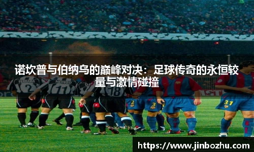 诺坎普与伯纳乌的巅峰对决：足球传奇的永恒较量与激情碰撞
